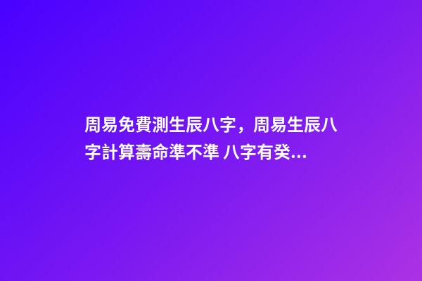 周易免費測生辰八字，周易生辰八字計算壽命準不準 八字有癸亥就有貴人，周易八字免費測算